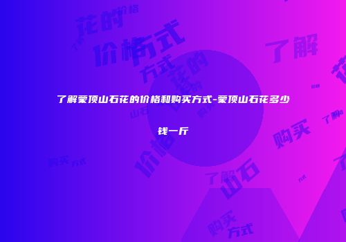 了解蒙顶山石花的价格和购买方式-蒙顶山石花多少钱一斤