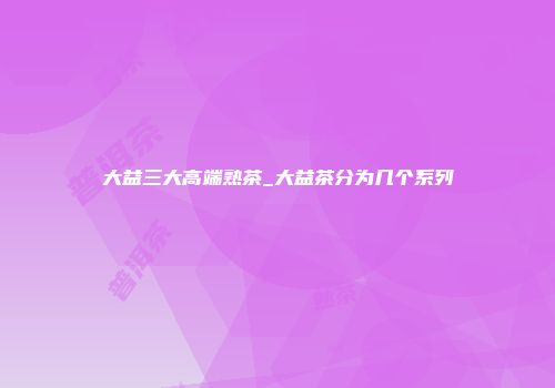 大益三大高端熟茶_大益茶分为几个系列