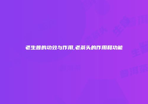老生普的功效与作用,老茶头的作用和功能