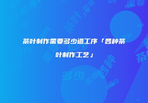 茶叶制作需要多少道工序「各种茶叶制作工艺」
