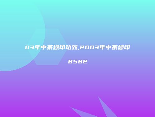 03年中茶绿印功效,2003年中茶绿印8582