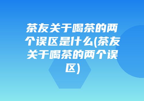茶友关于喝茶的两个误区是什么(茶友关于喝茶的两个误区)
