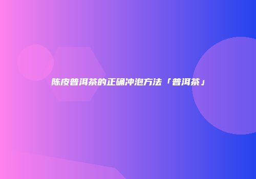陈皮普洱茶的正确冲泡方法「普洱茶」