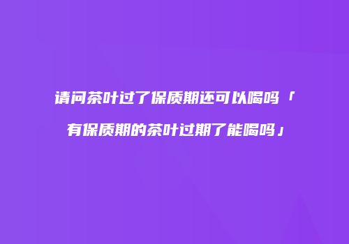 请问茶叶过了保质期还可以喝吗「有保质期的茶叶过期了能喝吗」
