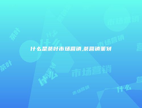 什么是茶叶市场营销,茶营销策划