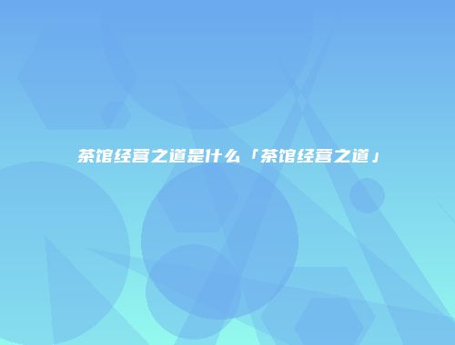 茶馆经营之道是什么「茶馆经营之道」