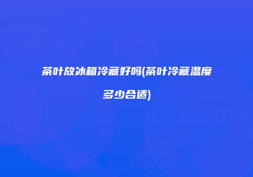 茶叶放冰箱冷藏好吗(茶叶冷藏温度多少合适)