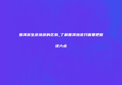 普洱茶生茶熟茶的区别_了解普洱熟茶只需要把握这六点