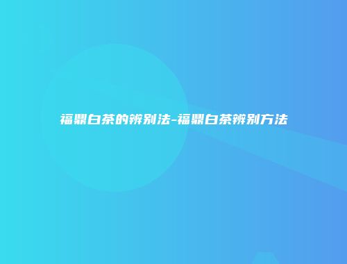 福鼎白茶的辨别法-福鼎白茶辨别方法