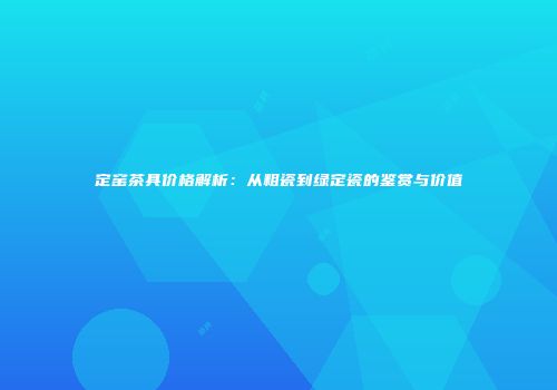 定窑茶具价格解析：从粗瓷到绿定瓷的鉴赏与价值