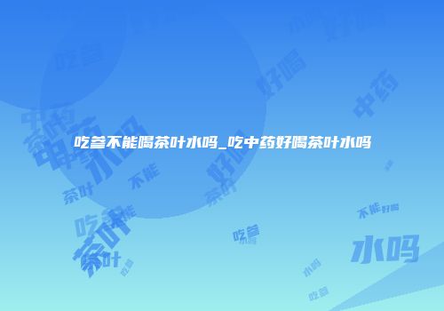 吃参不能喝茶叶水吗_吃中药好喝茶叶水吗