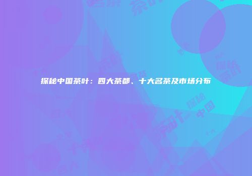 探秘中国茶叶：四大茶都、十大名茶及市场分布