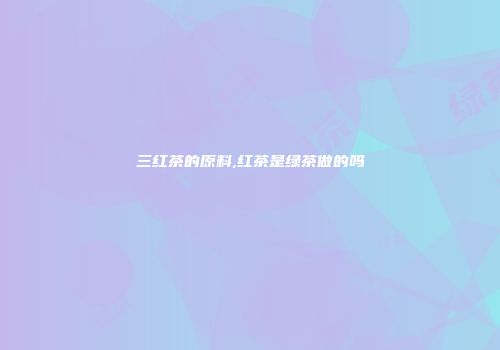 三红茶的原料,红茶是绿茶做的吗