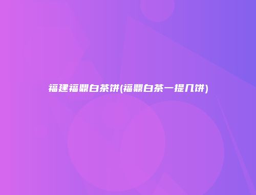 福建福鼎白茶饼(福鼎白茶一提几饼)
