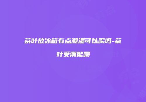 茶叶放冰箱有点潮湿可以喝吗-茶叶受潮能喝