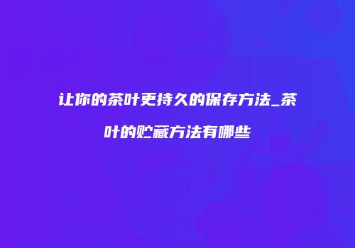 让你的茶叶更持久的保存方法_茶叶的贮藏方法有哪些