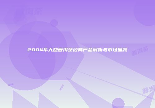 2004年大益普洱茶经典产品解析与市场回顾