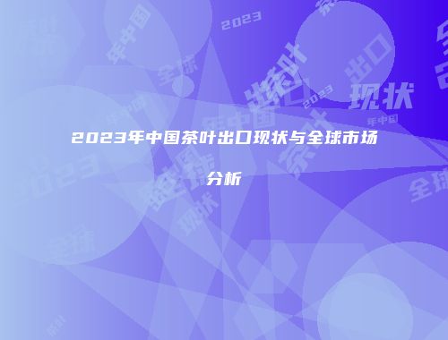 2023年中国茶叶出口现状与全球市场分析