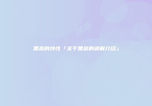 黑茶的特性「关于黑茶的讲解介绍」
