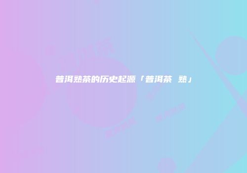 普洱熟茶的历史起源「普洱茶 熟」