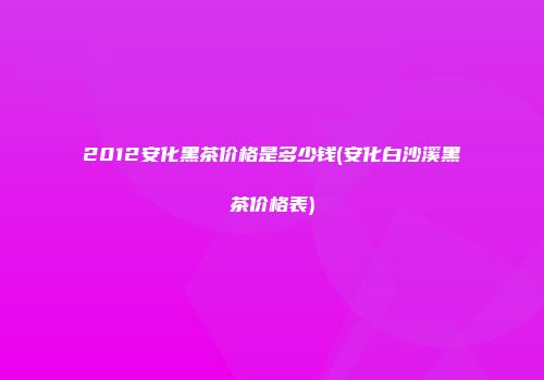 2012安化黑茶价格是多少钱(安化白沙溪黑茶价格表)