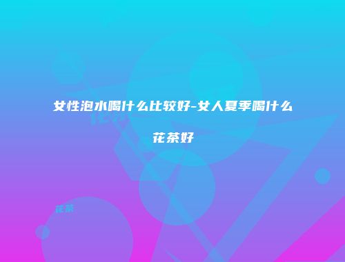 女性泡水喝什么比较好-女人夏季喝什么花茶好