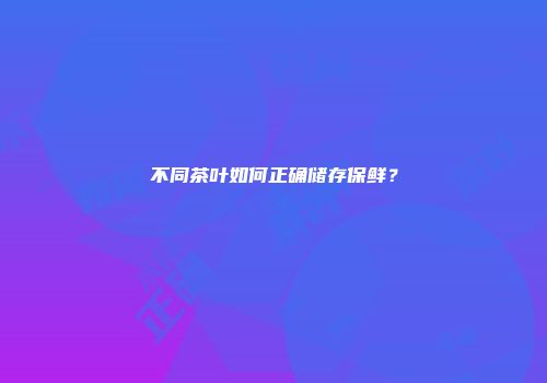 不同茶叶如何正确储存保鲜？