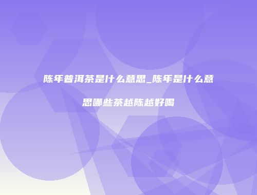 陈年普洱茶是什么意思_陈年是什么意思哪些茶越陈越好喝