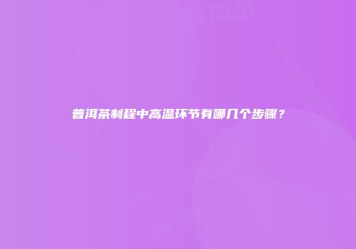 普洱茶制程中高温环节有哪几个步骤？