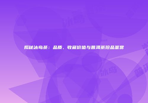 揭秘冰岛茶：品质、收藏价值与普洱茶珍品鉴赏