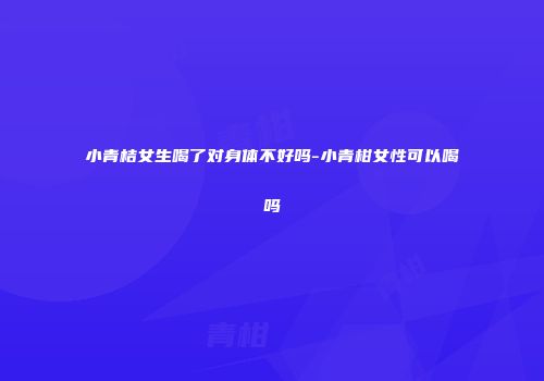 小青桔女生喝了对身体不好吗-小青柑女性可以喝吗