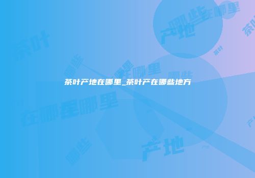 茶叶产地在哪里_茶叶产在哪些地方