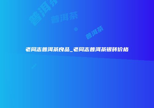 老同志普洱茶良品_老同志普洱茶银砖价格