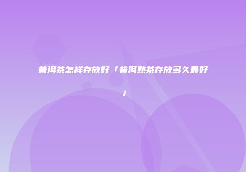 普洱茶怎样存放好「普洱熟茶存放多久最好」