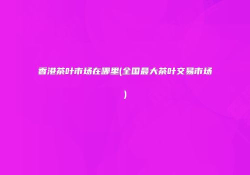 香港茶叶市场在哪里(全国最大茶叶交易市场)