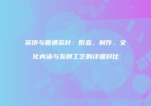 茶饼与普通茶叶：形态、制作、文化内涵与发酵工艺的详细对比