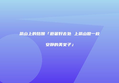 茶山上的姑娘「避暑好去处 上茶山做一枚安静的美女子」