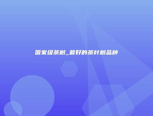 国家级茶树_最好的茶叶树品种