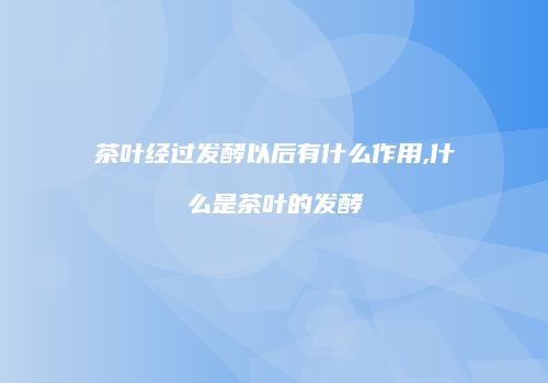 茶叶经过发酵以后有什么作用,什么是茶叶的发酵