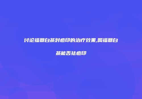 讨论福鼎白茶对痘印的治疗效果,喝福鼎白茶能否祛痘印