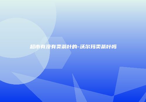 超市有没有卖茶叶的-沃尔玛卖茶叶吗