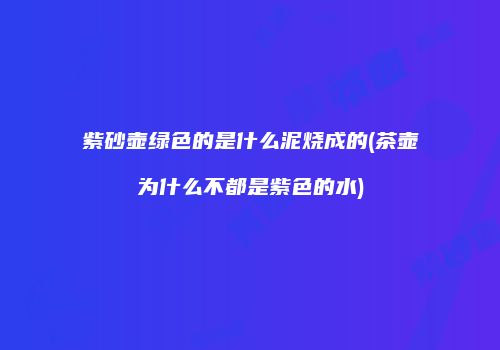 紫砂壶绿色的是什么泥烧成的(茶壶为什么不都是紫色的水)