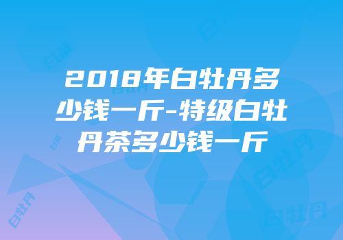 2018年白牡丹多少钱一斤-特级白牡丹茶多少钱一斤