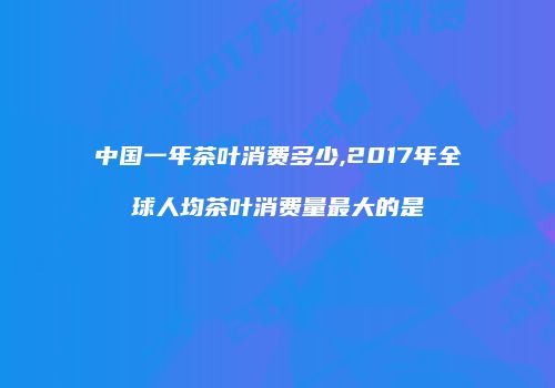 中国一年茶叶消费多少,2017年全球人均茶叶消费量最大的是