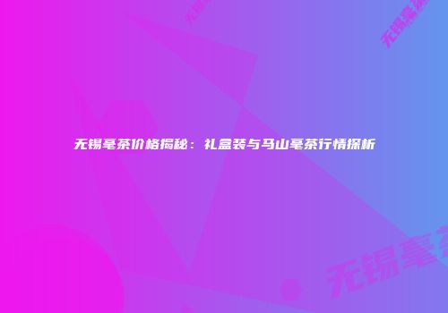无锡毫茶价格揭秘：礼盒装与马山毫茶行情探析