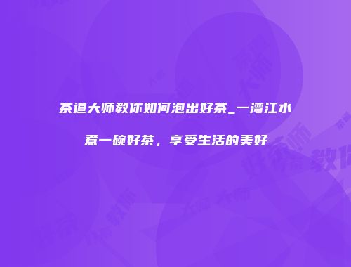 茶道大师教你如何泡出好茶_一湾江水煮一碗好茶，享受生活的美好
