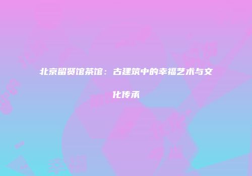 北京留贤馆茶馆：古建筑中的幸福艺术与文化传承