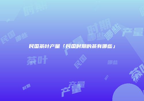 民国茶叶产量「民国时期的茶有哪些」