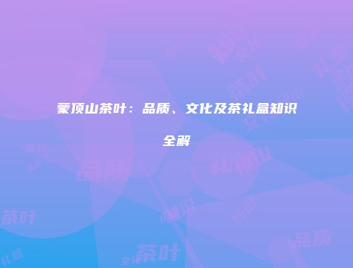 蒙顶山茶叶：品质、文化及茶礼盒知识全解