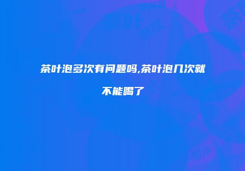 茶叶泡多次有问题吗,茶叶泡几次就不能喝了